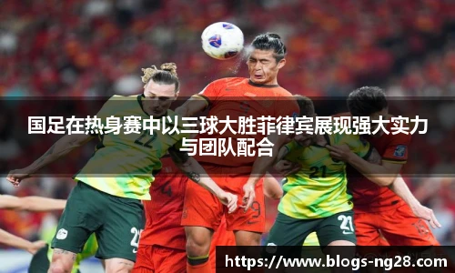 国足在热身赛中以三球大胜菲律宾展现强大实力与团队配合