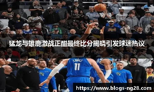 猛龙与雄鹿激战正酣最终比分揭晓引发球迷热议