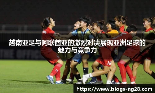 越南亚足与阿联酋亚的激烈对决展现亚洲足球的魅力与竞争力
