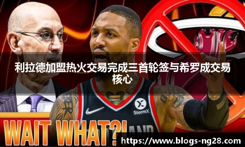 利拉德加盟热火交易完成三首轮签与希罗成交易核心