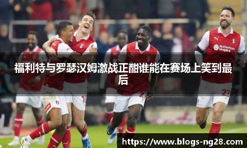 福利特与罗瑟汉姆激战正酣谁能在赛场上笑到最后