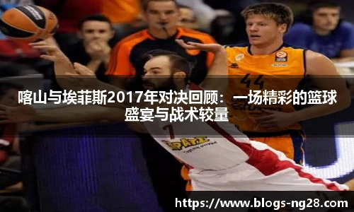 喀山与埃菲斯2017年对决回顾：一场精彩的篮球盛宴与战术较量