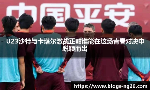 U23沙特与卡塔尔激战正酣谁能在这场青春对决中脱颖而出